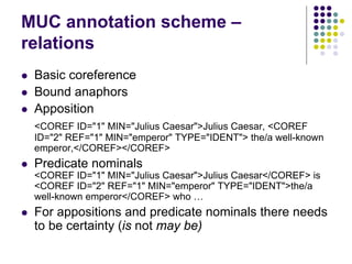 MUC annotation scheme –
relations
   Basic coreference
   Bound anaphors
   Apposition
    <COREF ID="1" MIN="Julius Ca...