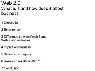 Web 2.0 What is it and how does it affect business 1 Description   2 Emergence 3 Difference between Web 1 and  Web 2 and examples 4 Impact on business   5 Business examples   6 Research result on Web 2.0   7 Conclusion 