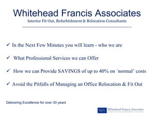 Whitehead Francis Associates
             Interior Fit Out, Refurbishment & Relocation Consultants
          _________________________________________________________




   In the Next Few Minutes you will learn - who we are

    What Professional Services we can Offer

    How we can Provide SAVINGS of up to 40% on `normal’ costs

   Avoid the Pitfalls of Managing an Office Relocation & Fit Out


Delivering Excellence for over 30 years
 