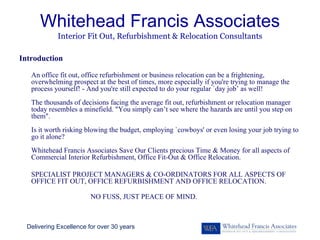 Whitehead Francis Associates
             Interior Fit Out, Refurbishment & Relocation Consultants

Introduction

   An office fit out, office refurbishment or business relocation can be a frightening,
   overwhelming prospect at the best of times, more especially if you're trying to manage the
   process yourself! - And you're still expected to do your regular `day job’ as well!
   The thousands of decisions facing the average fit out, refurbishment or relocation manager
   today resembles a minefield. "You simply can’t see where the hazards are until you step on
   them".
   Is it worth risking blowing the budget, employing `cowboys' or even losing your job trying to
   go it alone?
   Whitehead Francis Associates Save Our Clients precious Time & Money for all aspects of
   Commercial Interior Refurbishment, Office Fit-Out & Office Relocation.

   SPECIALIST PROJECT MANAGERS & CO-ORDINATORS FOR ALL ASPECTS OF
   OFFICE FIT OUT, OFFICE REFURBISHMENT AND OFFICE RELOCATION.

                         NO FUSS, JUST PEACE OF MIND.



  Delivering Excellence for over 30 years
 
