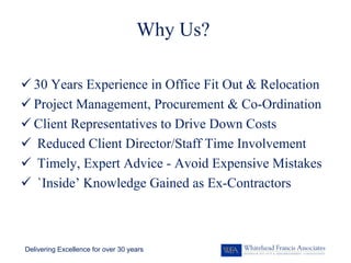 Why Us?

  30 Years Experience in Office Fit Out & Relocation
  Project Management, Procurement & Co-Ordination
  Client Representatives to Drive Down Costs
   Reduced Client Director/Staff Time Involvement
   Timely, Expert Advice - Avoid Expensive Mistakes
   `Inside’ Knowledge Gained as Ex-Contractors



Delivering Excellence for over 30 years
 