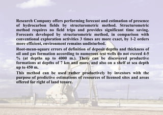 Research Company offers performing forecast and estimation of presence
of hydrocarbon fields by structurometric method. Structurometric
method requires no field trips and provides significant time saving.
Forecasts developed by structurometric method, in comparison with
conventional exploration activities 3 times are more exact, by 1-2 orders
more efficient, environment remains undisturbed.
Root-mean-square errors of definition of deposit depths and thickness of
oil and gas formation according to numerous test wells do not exceed 4-5
% (at depths up to 4000 m.). There can be discovered productive
formations at depths of 7 km and more, and also on a shelf at sea depth
up to 450 m.
This method can be used rather productively by investors with the
purpose of predictive estimations of resources of licensed sites and areas
offered for right of land tenure.
 