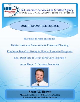 ONE RESPONSIBLE SOURCE Business & Farm Insurance Estate, Business, Succession & Financial Planning Employee Benefits, Group & Human Resource Programs Life, Disability & Long Term Care Insurance Auto, Home & Personal Insurance Scott W. Brown Mobile: 541.571.6695 ~ Office:   541.276.2302 Email: scottb@stratton-insurance.com 