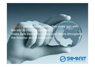 Samarit was founded twenty five years ago with
the aim to improve care and
make care easier for nurses and carers throughout
the hospital and in homecare.
 