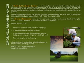 At Florida Cut Landscape Services, we make certain we understand your landscape needs
from the outset. Our professionals take the time to get to know you, your property & once you
become part of the Florida Cut family, our trained, uniformed technicians will visit regularly to
service your landscapes and strive to keep each and every plant as health and attractive as
possible.
Our landscaping programs are tailored to meet your needs and we work hard to ensure we
meet and exceed your expectations in all the services we provide.
Our Grounds Maintenance teams provide complete weekly mowing and detail servicing for
many of Central Florida’s commercial & residential properties.
Our services include:

•   Landscape construction & soft landscaping;
•   Turf management - regular mowing;
•   Complete landscape enhancement services
    (edging, shearing, pruning and weeding); and
•   Power sweeping and cleaning

All professionally undertaken with full adherence
to all Health & Safety guidelines.
Florida Cut is also proud to be a
Drug-Free workplace.
 