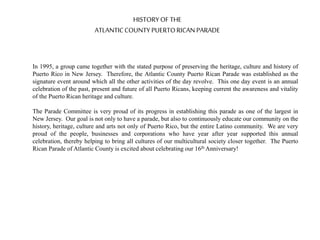 HISTORYOF THE
ATLANTICCOUNTY PUERTORICANPARADE
In 1995, a group came together with the stated purpose of preserving the heritage, culture and history of
Puerto Rico in New Jersey. Therefore, the Atlantic County Puerto Rican Parade was established as the
signature event around which all the other activities of the day revolve. This one day event is an annual
celebration of the past, present and future of all Puerto Ricans, keeping current the awareness and vitality
of the Puerto Rican heritage and culture.
The Parade Committee is very proud of its progress in establishing this parade as one of the largest in
New Jersey. Our goal is not only to have a parade, but also to continuously educate our community on the
history, heritage, culture and arts not only of Puerto Rico, but the entire Latino community. We are very
proud of the people, businesses and corporations who have year after year supported this annual
celebration, thereby helping to bring all cultures of our multicultural society closer together. The Puerto
Rican Parade of Atlantic County is excited about celebrating our 16th Anniversary!
 