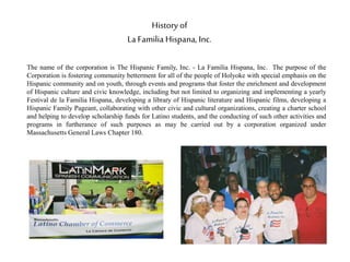 History of
La Familia Hispana, Inc.
The name of the corporation is The Hispanic Family, Inc. - La Familia Hispana, Inc. The purpose of the
Corporation is fostering community betterment for all of the people of Holyoke with special emphasis on the
Hispanic community and on youth, through events and programs that foster the enrichment and development
of Hispanic culture and civic knowledge, including but not limited to organizing and implementing a yearly
Festival de la Familia Hispana, developing a library of Hispanic literature and Hispanic films, developing a
Hispanic Family Pageant, collaborating with other civic and cultural organizations, creating a charter school
and helping to develop scholarship funds for Latino students, and the conducting of such other activities and
programs in furtherance of such purposes as may be carried out by a corporation organized under
Massachusetts General Laws Chapter 180.
 