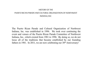 HISTORYOF THE
PUERTORICANPARADEAND CULTURALORGANIZATIONOFNORTHWEST
INDIANA,INC.
The Puerto Rican Parade and Cultural Organization of Northwest
Indiana, Inc. was established in 1996. We took over continuing the
event and venues of the Puerto Rican Parade Committee of Northwest
Indiana, Inc., which existed from 1981 to 1996. By doing so, we do not
loose all of the traditions that became established by our founding
fathers in 1981. In 2011, we are now celebrating our 30th Anniversary!
 