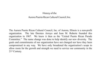 History of the
Aurora Puerto Rican Cultural Council, Inc.
The Aurora Puerto Rican Cultural Council, Inc. of Aurora, Illinois is a non-profit
organization. The late Doroteo Arroyo and Juan M. Ruberte founded this
organization in 1967. We knew it then as the “United Puerto Rican Parade
Committee.” The name change was done to help identify our new diversity. The
goals and commitments of our organization have not changed nor have they been
compromised in any way. We have only broadened the organization’s scope to
allow room for the growth and strength we need to service our community in the
21st Century.
 