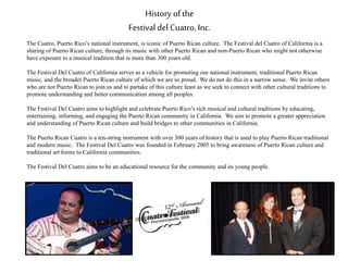 History of the
Festival del Cuatro, Inc.
The Cuatro, Puerto Rico’s national instrument, is iconic of Puerto Rican culture. The Festival del Cuatro of California is a
sharing of Puerto Rican culture, through its music with other Puerto Rican and non-Puerto Rican who might not otherwise
have exposure to a musical tradition that is more than 300 years old.
The Festival Del Cuatro of California serves as a vehicle for promoting our national instrument, traditional Puerto Rican
music, and the broader Puerto Rican culture of which we are so proud. We do not do this in a narrow sense. We invite others
who are not Puerto Rican to join us and to partake of this culture feast as we seek to connect with other cultural traditions to
promote understanding and better communication among all peoples.
The Festival Del Cuatro aims to highlight and celebrate Puerto Rico’s rich musical and cultural traditions by educating,
entertaining, informing, and engaging the Puerto Rican community in California. We aim to promote a greater appreciation
and understanding of Puerto Rican culture and build bridges to other communities in California.
The Puerto Rican Cuatro is a ten-string instrument with over 300 years of history that is used to play Puerto Rican traditional
and modern music. The Festival Del Cuatro was founded in February 2005 to bring awareness of Puerto Rican culture and
traditional art forms to California communities.
The Festival Del Cuatro aims to be an educational resource for the community and its young people.
 