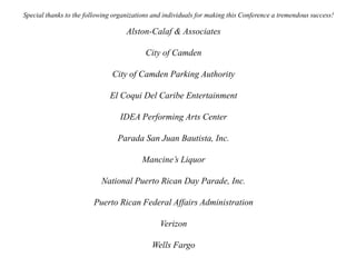 Special thanks to the following organizations and individuals for making this Conference a tremendous success!
Alston-Calaf & Associates
City of Camden
City of Camden Parking Authority
El Coqui Del Caribe Entertainment
IDEA Performing Arts Center
Parada San Juan Bautista, Inc.
Mancine’s Liquor
National Puerto Rican Day Parade, Inc.
Puerto Rican Federal Affairs Administration
Verizon
Wells Fargo
 