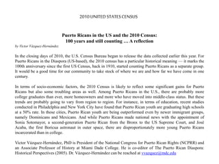 Puerto Ricans in the US and the 2010 Census:
100 years and still counting … A reflection
by Victor Vázquez-Hernández
In the closing days of 2010, the U.S. Census Bureau began to release the data collected earlier this year. For
Puerto Ricans in the Diaspora (US-based), the 2010 census has a particular historical meaning — it marks the
100th anniversary since the first US Census, back in 1910, started counting Puerto Ricans as a separate group.
It would be a good time for our community to take stock of where we are and how far we have come in one
century.
In terms of socio-economic factors, the 2010 Census is likely to reflect some significant gains for Puerto
Ricans but also some troubling areas as well. Among Puerto Ricans in the U.S., there are probably more
college graduates than ever, more homeowners and more who have moved into middle-class status. But these
trends are probably going to vary from region to region. For instance, in terms of education, recent studies
conducted in Philadelphia and New York City have found that Puerto Rican youth are graduating high schools
at a 50% rate. In those cities, Puerto Rican youth are being outperformed even by newer immigrant groups,
namely Dominicans and Mexicans. And while Puerto Ricans made national news with the appointment of
Sonia Sotomayor, a second-generation Puerto Rican from the Bronx to the US Supreme Court, and José
Acaba, the first Boricua astronaut in outer space, there are disproportionately more young Puerto Ricans
incarcerated than in college.
Victor Vázquez-Hernández, PhD is President of the National Congress for Puerto Rican Rights (NCPRR) and
an Associate Professor of History at Miami Dade College. He is co-editor of The Puerto Rican Diaspora:
Historical Perspectives (2005). Dr. Vázquez-Hernández can be reached at vvazquez@mdc.edu
2010UNITEDSTATESCENSUS
 