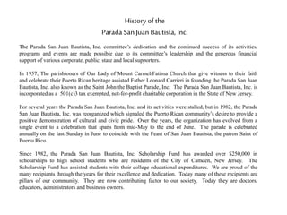 History of the
Parada San Juan Bautista, Inc.
The Parada San Juan Bautista, Inc. committee’s dedication and the continued success of its activities,
programs and events are made possible due to its committee’s leadership and the generous financial
support of various corporate, public, state and local supporters.
In 1957, The parishioners of Our Lady of Mount Carmel/Fatima Church that give witness to their faith
and celebrate their Puerto Rican heritage assisted Father Leonard Carrieri in founding the Parada San Juan
Bautista, Inc. also known as the Saint John the Baptist Parade, Inc. The Parada San Juan Bautista, Inc. is
incorporated as a 501(c)3 tax exempted, not-for-profit charitable corporation in the State of New Jersey.
For several years the Parada San Juan Bautista, Inc. and its activities were stalled, but in 1982, the Parada
San Juan Bautista, Inc. was reorganized which signaled the Puerto Rican community’s desire to provide a
positive demonstration of cultural and civic pride. Over the years, the organization has evolved from a
single event to a celebration that spans from mid-May to the end of June. The parade is celebrated
annually on the last Sunday in June to coincide with the Feast of San Juan Bautista, the patron Saint of
Puerto Rico.
Since 1982, the Parada San Juan Bautista, Inc. Scholarship Fund has awarded over $250,000 in
scholarships to high school students who are residents of the City of Camden, New Jersey. The
Scholarship Fund has assisted students with their college educational expenditures. We are proud of the
many recipients through the years for their excellence and dedication. Today many of these recipients are
pillars of our community. They are now contributing factor to our society. Today they are doctors,
educators, administrators and business owners.
 