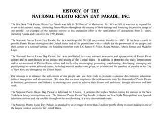 The first New York Puerto Rican Day Parade was held in “El Barrio” in Manhattan. In 1995 we felt it was time to expand this
event to the national scene, reminding Puerto Ricans throughout the country of their heritage and fostering the positive image of
our people. An example of the national interest in this expansion effort is the participation of delegations from 31 states,
including Alaska and Hawaii in the 1999 Parade.
The National Puerto Rican Day Parade, Inc. is a not-for-profit 501(c)3 corporation founded in 1995. It has been created to
provide Puerto Ricans throughout the United States and all its possessions with a vehicle for the promotion of our people and
their culture in a national setting. Its founding members were Dr. Ramon S. Velez, Ralph Morales, Maria Roman and Madelyn
Lugo.
The National Puerto Rican Day Parade, Inc. was established to create national awareness and appreciation of Puerto Rican
culture and its contribution to the culture and society of the United States. In addition, it promotes the study, improvement
and/or advancement of Puerto Rican culture and the Arts by encouraging, promoting, coordinating, developing, managing and
participating in various cultural events, including musical productions, plays, art exhibits and the conduct of parades in the City
of New York and throughout the United States.
Our mission is to enhance the self-esteem of our people and use their pride to promote economic development, education,
cultural recognition and advancement. We know that we must emphasize the achievements made by thousands of Puerto Ricans
in business, government and industry to encourage our youth to achieve their dreams and ambitions through education and hard
work.
The National Puerto Rican Day Parade is televised for 3 hours. It achieves the highest Nielsen rating for stations in the New
York-New Jersey metropolitan area. The National Puerto Rican Day Parade is shown on New York Metropolitan area Spanish
television stations and via satellite throughout the world making it a truly international event.
The National Puerto Rican Day Parade is attended by an average of more than 2 million people along its route making it one of
the largest outdoor events in the United States.
 