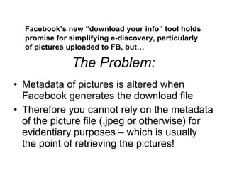 The Problem: ,[object Object],[object Object],Facebook’s new “download your info” tool holds promise for simplifying e-discovery, particularly of pictures uploaded to FB, but… 
