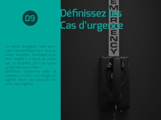 Déﬁnissez les
Cas d’urgence
La notion d'urgence n'est sure-
ment pas identique pour vous et
votre locataire. Souhaitez-vous
être réveillé à 4 heure du matin
par un locataire pour un tuyau
qui goutte sous l'évier?
Déﬁnissez clairement avec le
locataire ce qu'un cas d'urgence
signiﬁe. Sinon, tout pourrais de-
venir une urgence.
09
 