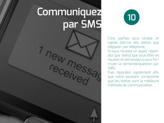 C'est parfois plus simple et
rapide d'écrire des textos que
d'appeler par téléphone.
Si vous recevez un appel, repon-
dez (par texto) que vous êtes en
réunion et demandez à vous for-
muler la demande/question par
SMS.
Puis répondez rapidement aﬁn
que votre locataire comprenne
que les textos sont la meilleure
méthode de communication.
Communiquez
par SMS
10
 