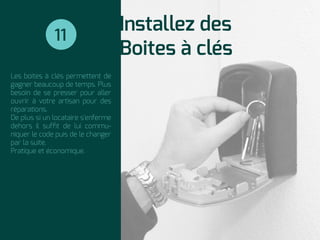 Installez des
Boites à clés
Les boites à clés permettent de
gagner beaucoup de temps. Plus
besoin de se presser pour aller
ouvrir à votre artisan pour des
réparations.
De plus si un locataire s'enferme
dehors il sufﬁt de lui commu-
niquer le code puis de le changer
par la suite.
Pratique et économique.
11
 