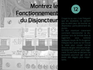 Croyez le ou non, il est fréquent
que les locataires ne sachent
pas ou aient peur de toucher au
disjoncteur, particulièrement les
jeunes.
En leur montrant clairement
comment réenclencher le dis-
joncteur lors de l'entrée dans le
logement, vous eviterez
quelques coups de ﬁl d'urgence.
Indiquez leur aussi ou se trouve
la valve pour couper l'arrivé
d'eau ou de gaz, cela pourrait po-
tentiellement sauver votre loge-
ment. Si une fuite se déclare vos
locataires pourront agir vite et
éviter des dégats plus impor-
tants.
Montrez le
Fonctionnement
du Disjoncteur
12
 