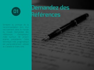 Similaire au principe de la
recommandation lors d'un
recrutement dans le monde
du travail. Demandez des
références d’employeur
mais surtout de propri-
etaires précédents. Cette
technique très pragmatique
est particulièrement utilisée
au Canada et Etats Unis.
Demandez des
Références
01
 