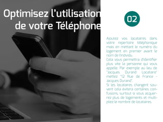 Ajoutez vos locataires dans
votre repertoire téléphonique
mais en mettant le numéro du
logement en premier avant le
nom de l'individu.
Cela vous permettra d'identiﬁer
plus vite la personne qui vous
appelle. Par exemple au lieu de
"Jacques Durand Locataire"
mettez "12 Rue de France -
Jacques Durand".
Si les locataires changent sou-
vent cela évitera certaines con-
fusions, surtout si vous acquer-
rez plus de logements et multi-
pliez le nombre de locataires.
02
Optimisez l’utilisation
de votre Téléphone
 