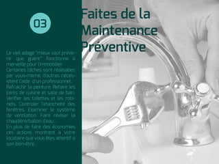 Le vieil adage "mieux vaut préve-
nir que guérir" fonctionne à
merveille pour l'immobilier.
Certaines tâches sont réalisabes
par vous-meme, d'autres néces-
sitent l’aide d’un professionnel.
Rafraichir la peinture. Refaire les
joints de cuisine et salle de bain.
Veriﬁer les toilettes et les robi-
nets. Controler l'etancheité des
fenêtres. Examiner le système
de ventilation. Faire réviser la
chaudière/ballon d'eau...
En plus de faire des économies
ces actions montrent à votre
locataire que vous êtes attentif à
son bien-être.
Faites de la
Maintenance
Préventive
03
 