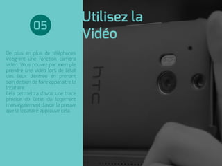 Utilisez la
Vidéo
De plus en plus de téléphones
intègrent une fonction caméra
vidéo. Vous pouvez par exemple
prendre une vidéo lors de l'état
des lieux d'entrée en prenant
soin de bien de faire apparaitre le
locataire.
Cela permettra d'avoir une trace
précise de l'état du logement
mais également d'avoir la preuve
que le locataire approuve cela.
05
 