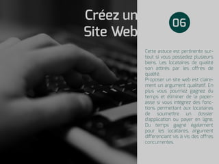 Cette astuce est pertinente sur-
tout si vous possedez plusieurs
biens. Les locataires de qualité
son attirés par les offres de
qualité.
Proposer un site web est claire-
ment un argument qualitatif. En
plus vous pourriez gagnez du
temps et éliminer de la paper-
asse si vous intégrez des fonc-
tions permettant aux locataires
de soumettre un dossier
d'application ou payer en ligne.
Du temps gagné également
pour les locataires, argument
differenciant vis à vis des offres
concurrentes.
Créez un
Site Web
06
 