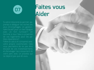 Faites vous
Aider
Si votre trésorerie le permet, ap-
prenez à déléguer les taches les
plus chronophages. Un gestion-
naire locatif pour un bien éloigné
avec un fort turnover? Un
homme à tout faire à proximité
de vos logements pour les pe-
tites réparations?
Faites le calcul et comparez avec
votre propre coût/horaire. Cela
vous permettra de ne pas être
esclave de vos investissements
et d'envisager l'accroissement de
votre parc avec un process qui
ne dépend pas que de vous.
07
 