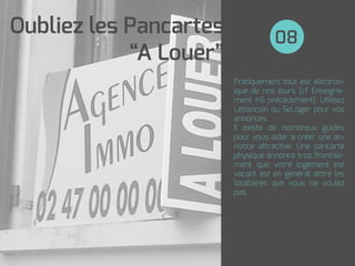 Pratiquement tout est électron-
ique de nos jours (cf Enseigne-
ment #6 précédement). Utilisez
Leboncoin ou SeLoger pour vos
annonces.
Il existe de nombreux guides
pour vous aider à créer une an-
nonce attractive. Une pancarte
physique annonce trop frontale-
ment que votre logement est
vacant est en général attire les
locataires que vous ne voulez
pas.
08
Oubliez les Pancartes
“A Louer”
 