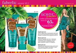 стр. 55
БОНУСза покупки
при покупке по каталогу
на сумму от 299 р.
всего за
65р.
Любое средство для ног
0,32 балла
Скраб для ног
Мягко и эффективно отшелушивает ороговев-
шие участки кожи, делая ее мягкой и гладкой.
Придает уставшим ногам ощущение легкости.
Крем для ног
Подходит для ежедневного ухода, делая кожу
более мягкой и гладкой. Тонизирует и дарит
ощущение комфорта на весь день.
Маска для ног
Идеально подходит для стоп с глубокими
трещинами. Питает, увлажняет, смягчает
и восстанавливает загрубевшую кожу.
Дарит ощущение свежести и комфорта.
арт. 2110
арт. 2112
арт. 2111
каталог №13
23
 