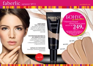 SkyLineНОВЫЕ ГОРИЗОНТЫ КРАСОТЫ
БОНУСза покупки
при покупке любого продукта
декоративной косметики
со стр. 92-124, 209
(кроме самого
крема)
всего за
249р.
Матирующий
	 тональный крем
1,23 балла
арт. 6271
арт. 6270
арт. 6272
арт. 6273
стр. 99
НЕВЕСОМАЯ
ТЕКСТУРА КРЕМА
безупречно матирует,
скрывая все недостатки
кожи, и, не забивая поры,
выравнивает ее тон
и рельеф
БЕЗУПРЕЧНАЯ МАТОВОСТЬ
БЕЗ ЭФФЕКТА МАСКИ
благодаря специальным
микрочастицам, которые
сливаются с кожей
и обеспечивают ее гладкость
и бархатистость
БОРЬБА СО СТАРЕНИЕМ
благодаря запатентованному
комплексу
каталог №13
24
 