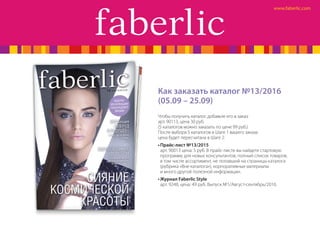 Как заказать каталог №13/2016
(05.09 – 25.09)
Чтобы получить каталог, добавьте его в заказ:
арт. 90113, цена 30 руб.
(5 каталогов можно заказать по цене 99 руб.)
После выбора 5 каталогов в Шаге 1 вашего заказа
цена будет пересчитана в Шаге 2.
•	Прайс-лист №13/2015
арт. 90013 цена: 5 руб. В прайс-листе вы найдете стартовую
программу для новых консультантов, полный список товаров,
в том числе ассортимент, не попавший на страницы каталога
(рубрика «Вне каталога»), корпоративные материалы
и много другой полезной информации.
•	Журнал Faberlic Style
арт. 9248, цена: 49 руб. Выпуск №1/Август-сентябрь/2016.
 