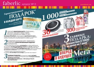 В КАЖДОЙ КАРТЕ
Гарантированный
* продукция Faberlic
или скидки до -70% на товары
каталога №14/2016.
ПОДАРОК*
30РОБОТОВ-ПЫЛЕСОСОВ*
300СЕРЕБРИСТЫХ РЮКЗАКОВ
из новой коллекции
«Космик»* модель и цвет
могут отличаться
от представленной в каталоге
НАБОРОВ KAORI
(туалетная вода + гель для душа)
ИЛИ EXCELSIOR
(крем Blur + бальзам-филлер для губ)
1 000
АКЦИЯ!Мега
3главных
ПОДАРКА:
Путешествие В ТОКИО
на двоих на 7 дней**
В БУДУЩЕЕВПЕРЕД
** даты поездки выбирают победители, но не позднее
31 декабря 2016 г. В поездку входят: виза, перелет,
трансфер, проживание в двухместном
номере, посещение
Парка роботов.
стр.
16-17
1ПОЛУЧИТЕ БОНУСНУЮ КАРТУ «ТВОЙ БОНУС».
ДЛЯ ЭТОГО ЗАКАЖИТЕ ЛЮБЫЕ ТОВАРЫ
ИЗ ЭТОГО КАТАЛОГА НА СУММУ ОТ 299 Р.
За каждые 299 рублей в заказе выдается одна бонусная карта.
Каждая карта дает право на гарантированный подарок* в следующем
каталоге и возможность получения одного из главных призов.
2АКТИВИРУЙТЕ БОНУСНУЮ КАРТУ «ТВОЙ БОНУС»
И ПОЛУЧИТЕ ГАРАНТИРОВАННЫЙ ПОДАРОК*
В КАТАЛОГЕ №14.
– Сотрите защитный слой карты и активируйте ее любым удобным для
вас способом: на сайте www.faberlic.com/priz или по смс, отправив код
активации на номер 8 (903) 797-61-52 (только на территории РФ). Карту
необходимо активировать до 16 ОКТЯБРЯ 2016 года. Сразу после активации
вы получите сообщение с промо-кодом и информацией о подарке*.
– Сообщите промо-код вашему Консультанту,
и в период с 26 сентября по 23 октября он доставит ваш подарок*.
3ГЛАВНЫЕ ПОДАРКИ распределяются до 31 ОКТЯБРЯ
среди всех, кто активировал бонусные карты: 3 поездки в Японию,
30 роботов-пылесосов,
300 серебристых рюкзаков, 1 000 наборов Faberlic
Kaori или Excelsior.
Более подробную информацию, сроки и правила проведения акции читайте на сайте
www.faberlic.com/priz
каталог №13
7
 
