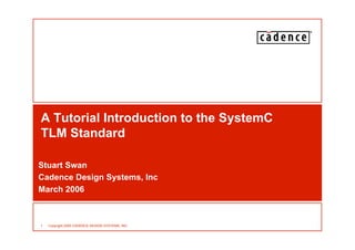 1 Copyright 2005 CADENCE DESIGN SYSTEMS, INC.
A Tutorial Introduction to the SystemC
TLM Standard
Stuart Swan
Cadence Design Systems, Inc
March 2006
 