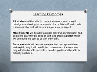 Learning Outcomes

All students will be able to create their own spread sheet in
pairs/groups showing some aspects of a mobile tariff and create
a simple poster that will have some persuasive aspect.

Most students will be able to create their own spread sheet and
be able to say why it is good or bad, and create a poster which
will persuade the user to go with their tariff.

Some students will be able to create their own spread sheet
and explain why it will benefit the customer and the company,
they will also be able to create a detailed poster and be able to
critically analyse it.
 