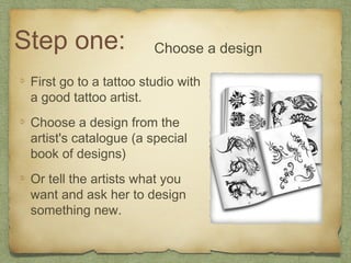 Step one:               Choose a design

 First go to a tattoo studio with
 a good tattoo artist.
 Choose a design from the
 artist's catalogue (a special
 book of designs)
 Or tell the artists what you
 want and ask her to design
 something new.
 