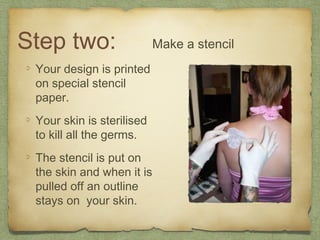 Step two:                  Make a stencil
 Your design is printed
 on special stencil
 paper.
 Your skin is sterilised
 to kill all the germs.
 The stencil is put on
 the skin and when it is
 pulled off an outline
 stays on your skin.
 