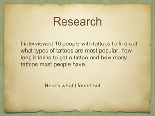 Research
I interviewed 10 people with tattoos to find out
what types of tattoos are most popular, how
long it takes to get a tattoo and how many
tattoos most people have.


         Here's what I found out...
 