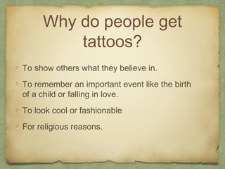 Why do people get
         tattoos?
To show others what they believe in.
To remember an important event like the birth
of a child or falling in love.
To look cool or fashionable
For religious reasons.
 