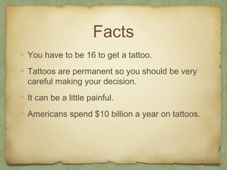 Facts
You have to be 16 to get a tattoo.
Tattoos are permanent so you should be very
careful making your decision.
It can be a little painful.
Americans spend $10 billion a year on tattoos.
 