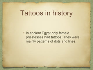 Tattoos in history

 In ancient Egypt only female
 priestesses had tattoos. They were
 mainly patterns of dots and lines.
 