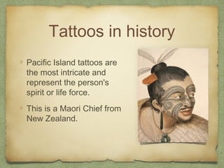 Tattoos in history
Pacific Island tattoos are
the most intricate and
represent the person's
spirit or life force.
This is a Maori Chief from
New Zealand.
 