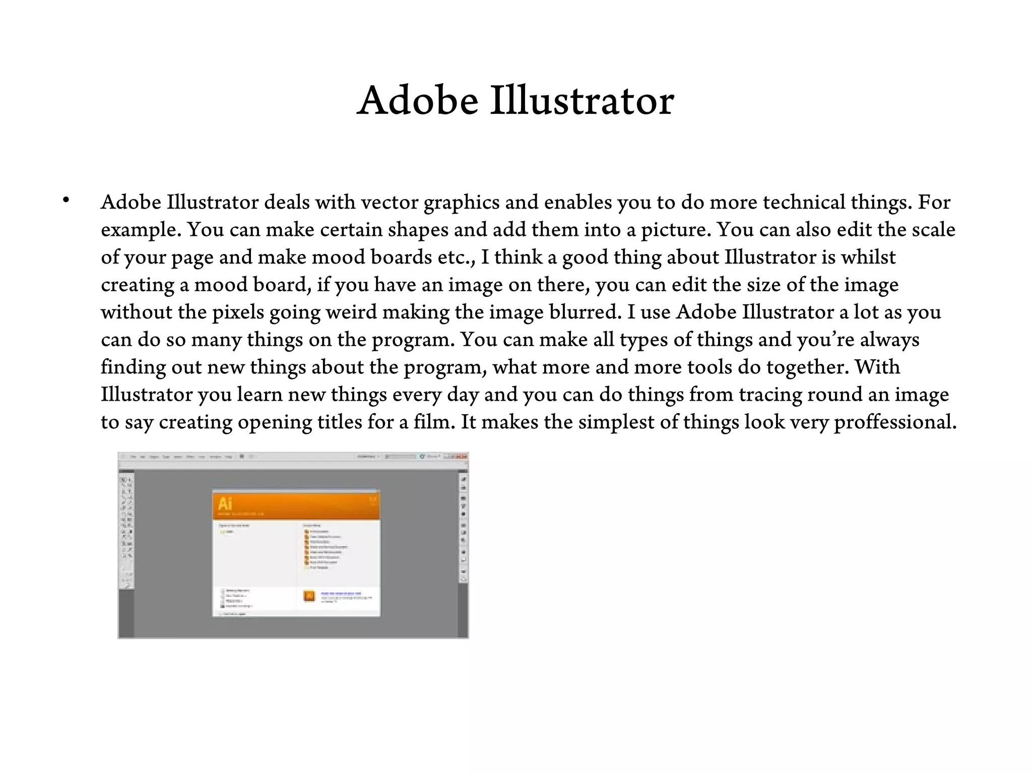 Adobe Illustrator

•   Adobe Illustrator deals with vector graphics and enables you to do more technical things. For
    example. You can make certain shapes and add them into a picture. You can also edit the scale
    of your page and make mood boards etc., I think a good thing about Illustrator is whilst
    creating a mood board, if you have an image on there, you can edit the size of the image
    without the pixels going weird making the image blurred. I use Adobe Illustrator a lot as you
    can do so many things on the program. You can make all types of things and you’re always
    finding out new things about the program, what more and more tools do together. With
    Illustrator you learn new things every day and you can do things from tracing round an image
    to say creating opening titles for a film. It makes the simplest of things look very proffessional.
 