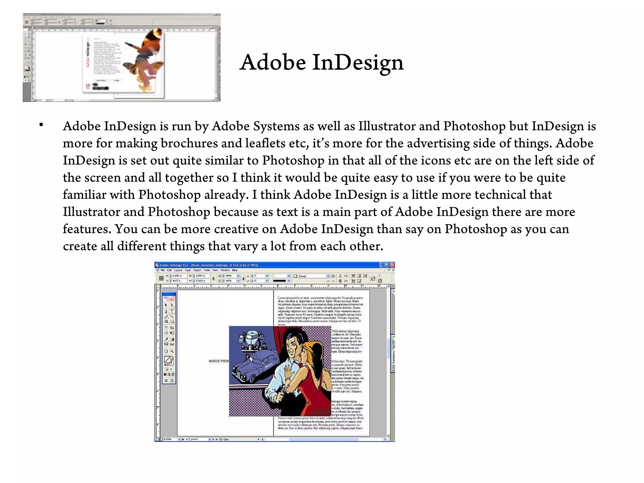 Adobe InDesign

•   Adobe InDesign is run by Adobe Systems as well as Illustrator and Photoshop but InDesign is
    more for making brochures and leaflets etc, it’s more for the advertising side of things. Adobe
    InDesign is set out quite similar to Photoshop in that all of the icons etc are on the left side of
    the screen and all together so I think it would be quite easy to use if you were to be quite
    familiar with Photoshop already. I think Adobe InDesign is a little more technical that
    Illustrator and Photoshop because as text is a main part of Adobe InDesign there are more
    features. You can be more creative on Adobe InDesign than say on Photoshop as you can
    create all different things that vary a lot from each other.
 