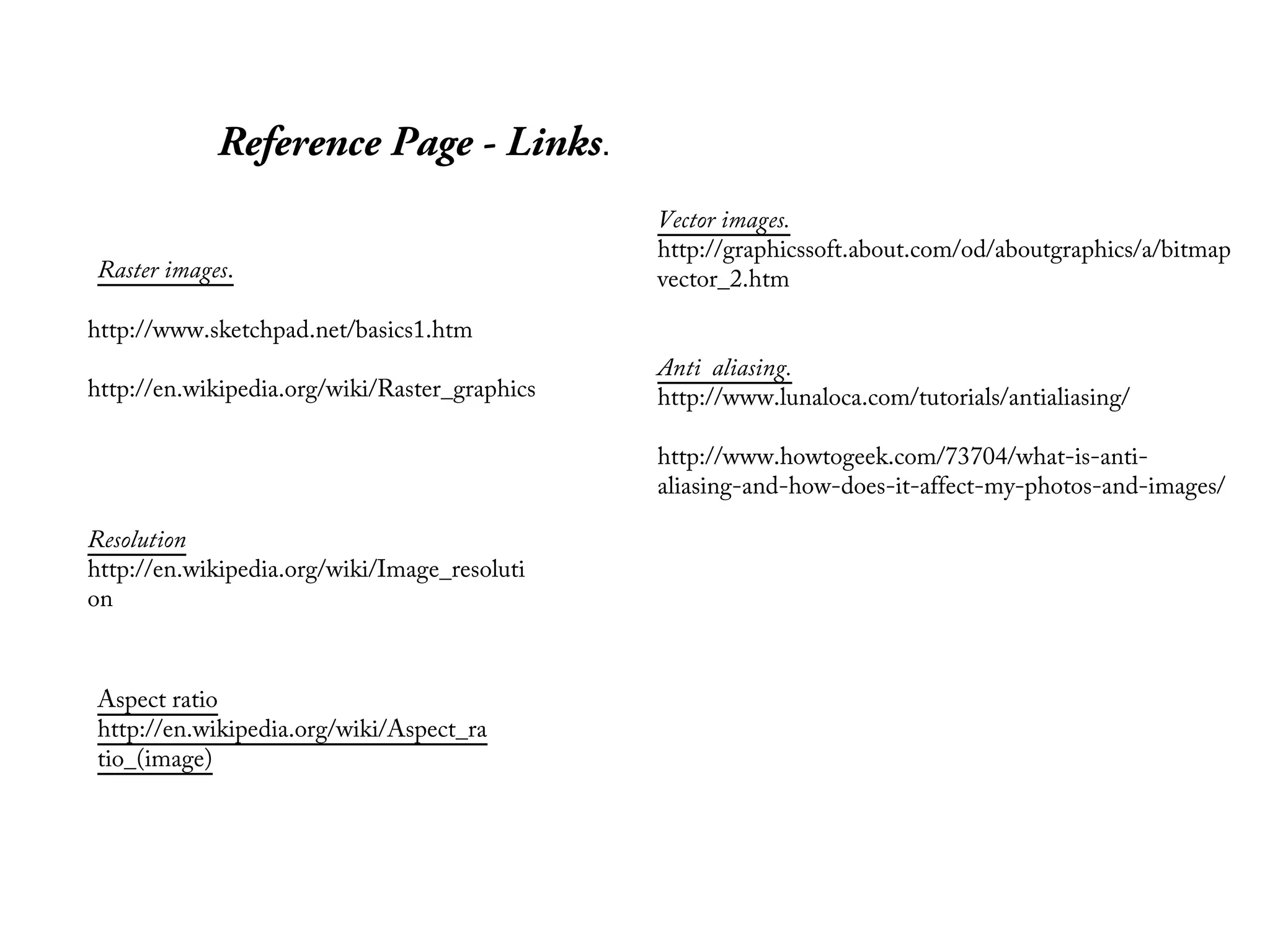 Reference Page - Links.
                                               Vector images.
                                               http://graphicssoft.about.com/od/aboutgraphics/a/bitmap
Raster images.                                 vector_2.htm

http://www.sketchpad.net/basics1.htm
                                               Anti aliasing.
http://en.wikipedia.org/wiki/Raster_graphics   http://www.lunaloca.com/tutorials/antialiasing/

                                               http://www.howtogeek.com/73704/what-is-anti-
                                               aliasing-and-how-does-it-affect-my-photos-and-images/

Resolution
http://en.wikipedia.org/wiki/Image_resoluti
on



Aspect ratio
http://en.wikipedia.org/wiki/Aspect_ra
tio_(image)
 