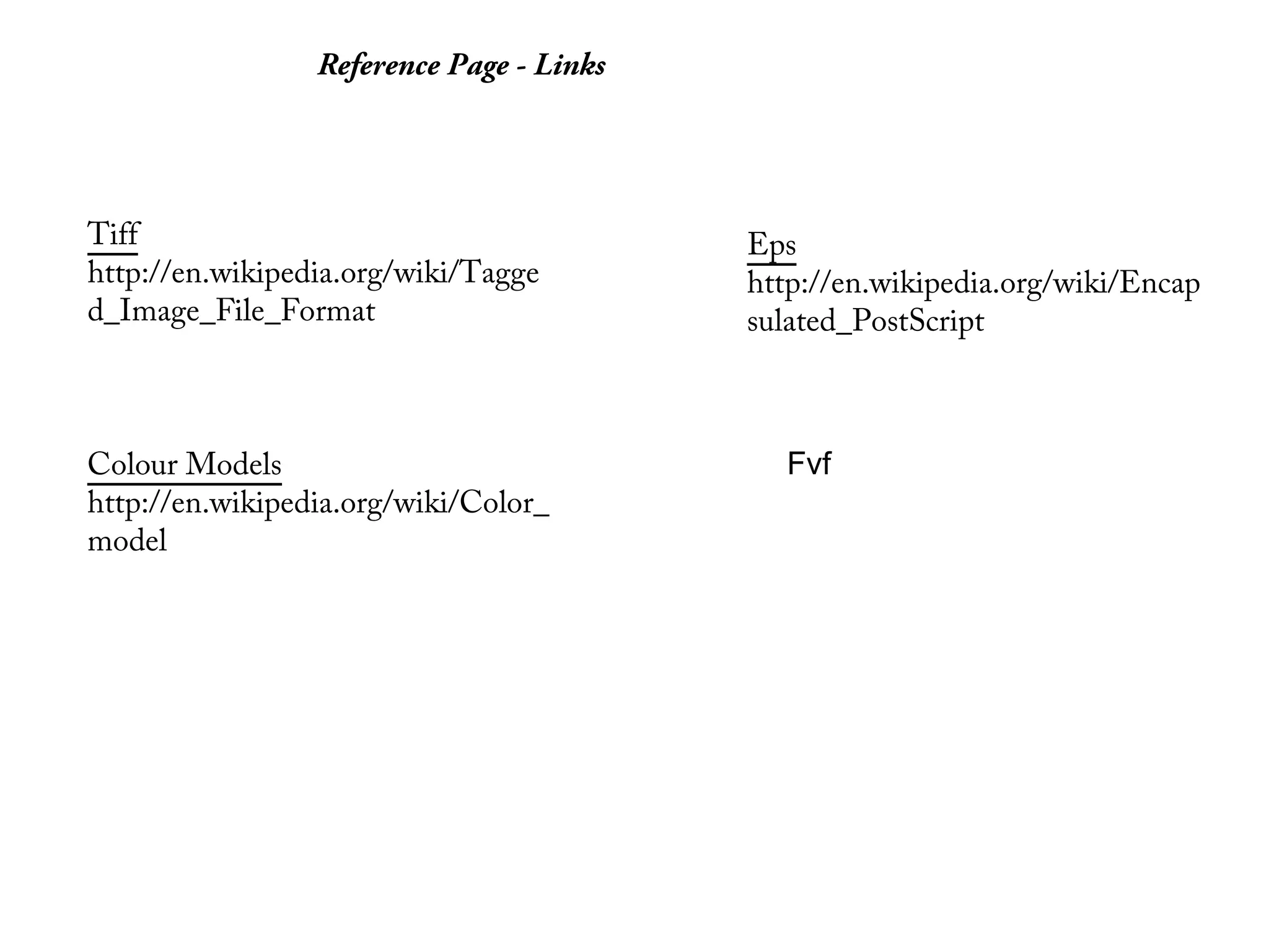 Reference Page - Links




Tiff                                      Eps
http://en.wikipedia.org/wiki/Tagge        http://en.wikipedia.org/wiki/Encap
d_Image_File_Format                       sulated_PostScript



Colour Models                               Fvf
http://en.wikipedia.org/wiki/Color_
model
 