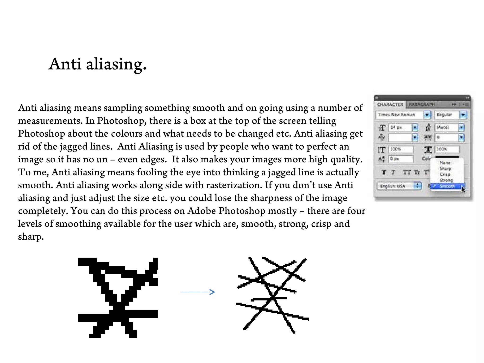 BTec Level 3
Extended Diploma in Creative Media Production


        Anti aliasing.

 Anti aliasing means sampling something smooth and on going using a number of
 measurements. In Photoshop, there is a box at the top of the screen telling
 Photoshop about the colours and what needs to be changed etc. Anti aliasing get
 rid of the jagged lines. Anti Aliasing is used by people who want to perfect an
 image so it has no un – even edges. It also makes your images more high quality.
 To me, Anti aliasing means fooling the eye into thinking a jagged line is actually
 smooth. Anti aliasing works along side with rasterization. If you don’t use Anti
 aliasing and just adjust the size etc. you could lose the sharpness of the image
 completely. You can do this process on Adobe Photoshop mostly – there are four
 levels of smoothing available for the user which are, smooth, strong, crisp and
 sharp.
 