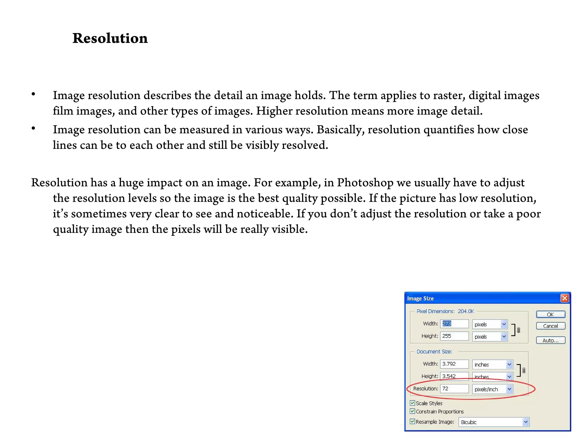 Resolution


•   Image resolution describes the detail an image holds. The term applies to raster, digital images
    film images, and other types of images. Higher resolution means more image detail.
•   Image resolution can be measured in various ways. Basically, resolution quantifies how close
    lines can be to each other and still be visibly resolved.

Resolution has a huge impact on an image. For example, in Photoshop we usually have to adjust
   the resolution levels so the image is the best quality possible. If the picture has low resolution,
   it’s sometimes very clear to see and noticeable. If you don’t adjust the resolution or take a poor
   quality image then the pixels will be really visible.
 