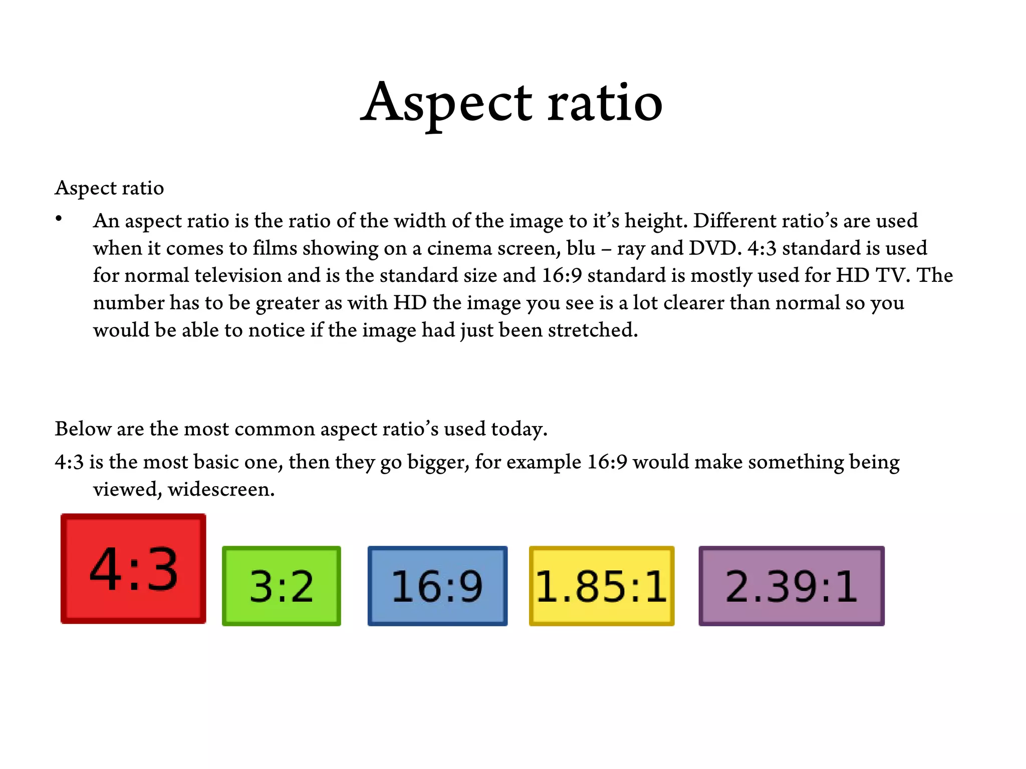 Aspect ratio
Aspect ratio
• An aspect ratio is the ratio of the width of the image to it’s height. Different ratio’s are used
   when it comes to films showing on a cinema screen, blu – ray and DVD. 4:3 standard is used
   for normal television and is the standard size and 16:9 standard is mostly used for HD TV. The
   number has to be greater as with HD the image you see is a lot clearer than normal so you
   would be able to notice if the image had just been stretched.



Below are the most common aspect ratio’s used today.
4:3 is the most basic one, then they go bigger, for example 16:9 would make something being
     viewed, widescreen.
 